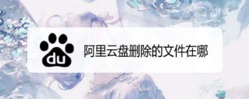 阿里云盘删除的文件在哪？阿里云盘恢复删除文件教程