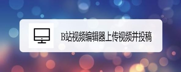 B站视频编辑器怎么上传视频并投稿?