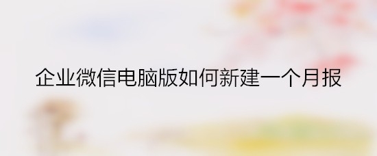 企业微信怎么汇报月报? 企业微信月报的提交方法