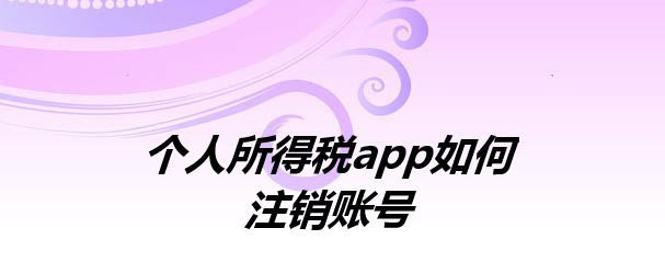个人所得税账户怎么注销? 个税app注销账号的技巧