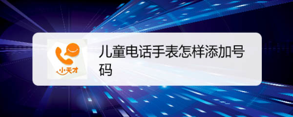 儿童小天才电话手表怎么添加号码? 小天才手表电话存号码的技巧