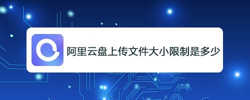 阿里云盘上传文件有限制吗? 阿里云盘上传下载最大文件限制介绍