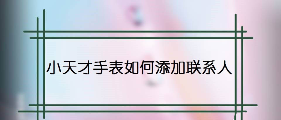 小天才手表怎么新增联系人? 小天才手表添加联系人的方法