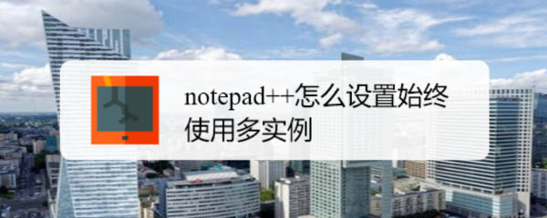 notepad++默认单实例怎么修改? Notepad++多实例运行的技巧